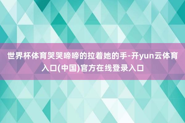 世界杯体育哭哭啼啼的拉着她的手-开yun云体育入口(中国)官方在线登录入口